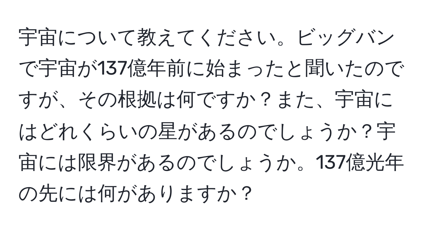 宇宙について教えてください。ビッグバンで宇宙が137億年前に始まったと聞いたのですが、その根拠は何ですか？また、宇宙にはどれくらいの星があるのでしょうか？宇宙には限界があるのでしょうか。137億光年の先には何がありますか？