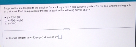 Suppose the line tangent to the graph of f at x=4 is y=3x+4 and suppose y=6x-2 is the line tangent to the graph 
of g at x=4. Find an equation of the line tangent to the following curves at x=4. 
a. y=f(x)+g(x)
b. y=f(x)-4g(x)
c. y=3f(x)
a. The line tangent to y=f(x)+g(x) at x=4 is y=□.