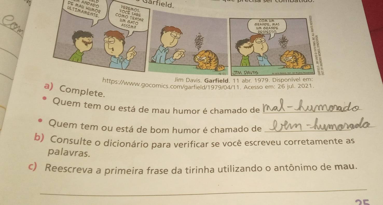 Gärfield. 
ANDADO 
DE MAU HUMOR 
_ 
_ 
w.gocomics.com/garfield/1979/04/11. Acesso em: 26 jul. 2021. 
a) Complete. 
Quem tem ou está de mau humor é chamado de_ 
Quem tem ou está de bom humor é chamado de_ 
b) Consulte o dicionário para verificar se você escreveu corretamente as 
palavras. 
c) Reescreva a primeira frase da tirinha utilizando o antônimo de mau. 
_