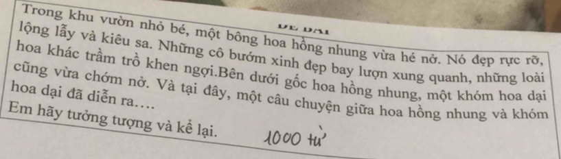 Trong khu vườn nhỏ bé, một bông hoa hồng nhung vừa hé nở. Nó đẹp rực rỡ, 
lộng lẫy và kiêu sa. Những cô bướm xinh đẹp bay lượn xung quanh, những loài 
hoa khác trầm trồ khen ngợi.Bên dưới gốc hoa hồng nhung, một khóm hoa dại 
hoa dại đã diễn ra.... cũng vừa chớm nở. Và tại đây, một câu chuyện giữa hoa hồng nhung và khóm 
Em hãy tưởng tượng và kể lại.