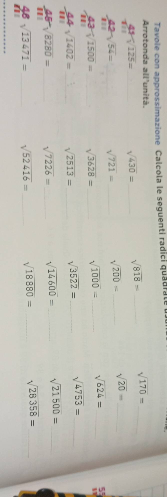 Tavole con approssimazione Calcola le seguenti radici quadrale 
Arrotonda all'unità.
sqrt(170)= _ 
_ 42sqrt(125)=
sqrt(430)= _ 
_ sqrt(818)=
_  42/111 sqrt(54)=
sqrt(721)= _ 
_ sqrt(200)=
_ sqrt(20)=
sqrt(624)= _ 
_  43/111 sqrt(1500)=
_ sqrt(3628)=
_ sqrt(1000)=
5°
11
sqrt(4753)= _
 44/111 sqrt(1402)= _
sqrt(2513)= _
sqrt(3522)= _ 
_ sqrt(21500)=
 45/111 sqrt(8280)= _ 
_ sqrt(7226)=
_ sqrt(14600)=
48 sqrt(13471)= _
sqrt(52416)= _ 
_ sqrt(18880)=
sqrt(28358)= _ 
a
