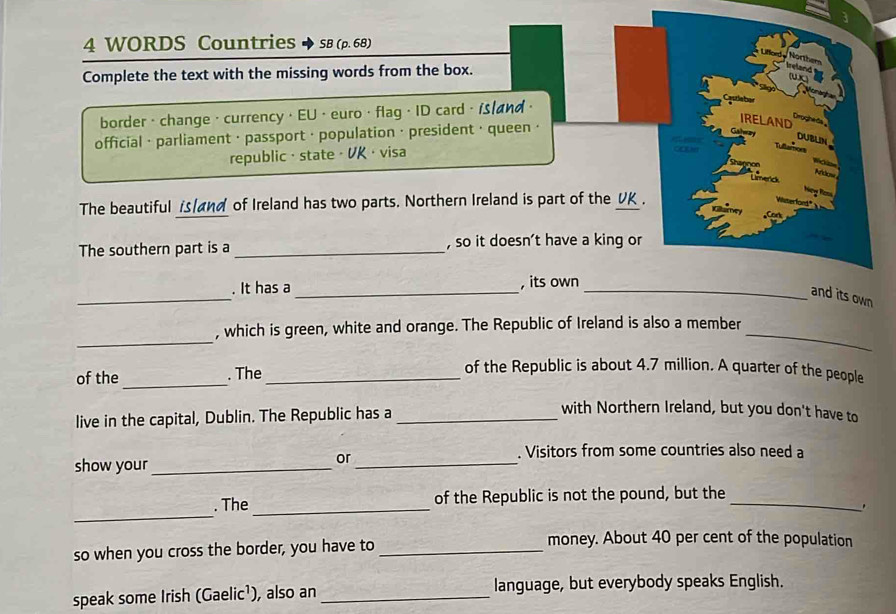 WORDS Countries SB (p. 68) 
Complete the text with the missing words from the box. 
border · change · currency · EU 4.7 million. A quarter of the people 
live in the capital, Dublin. The Republic has a_ 
with Northern Ireland, but you don't have to 
show your_ 
or_ 
. Visitors from some countries also need a 
_ 
. The _of the Republic is not the pound, but the_ 
. 
so when you cross the border, you have to_ 
money. About 40 per cent of the population 
speak some Irish (Gaelic¹), also an _language, but everybody speaks English.