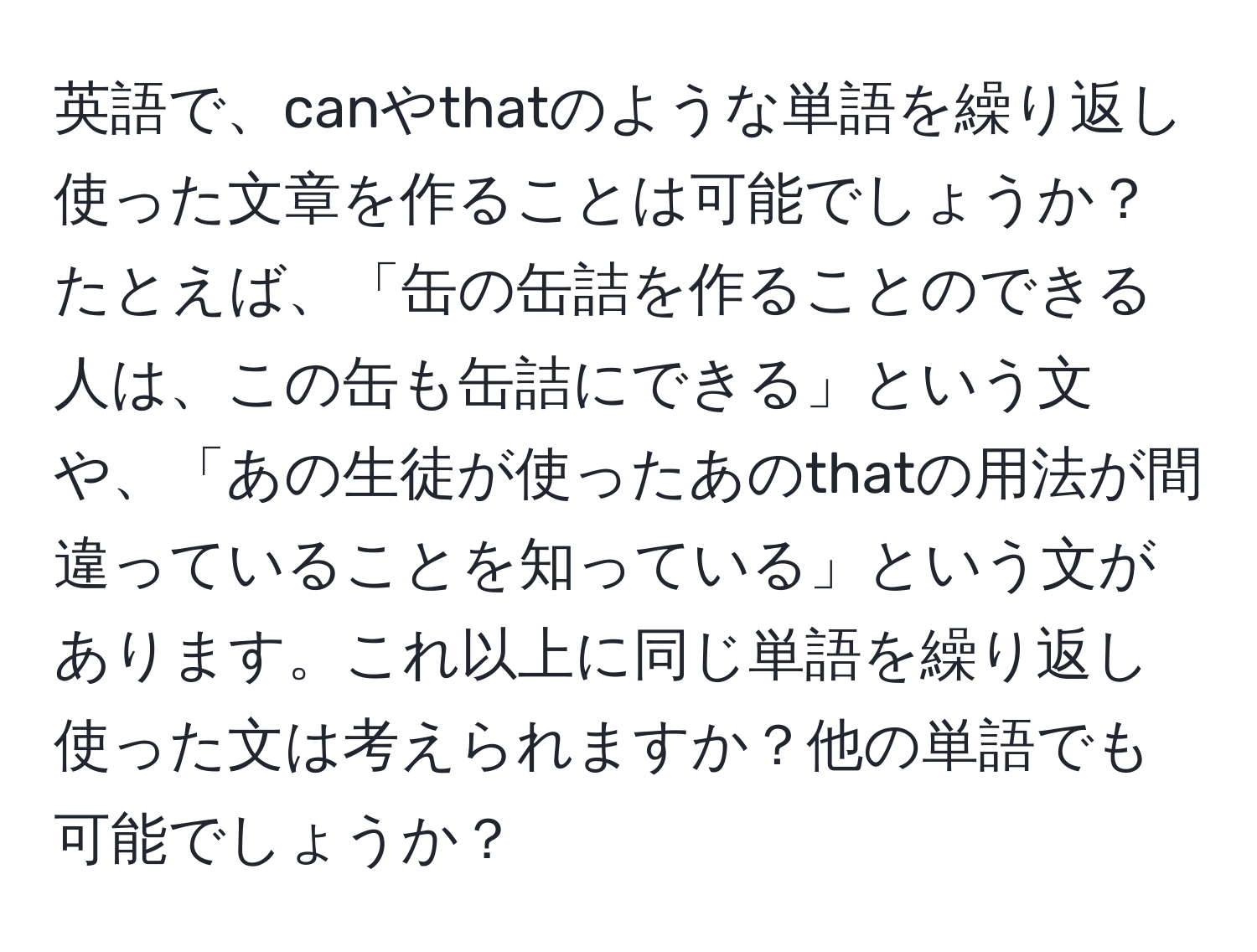 英語で、canやthatのような単語を繰り返し使った文章を作ることは可能でしょうか？たとえば、「缶の缶詰を作ることのできる人は、この缶も缶詰にできる」という文や、「あの生徒が使ったあのthatの用法が間違っていることを知っている」という文があります。これ以上に同じ単語を繰り返し使った文は考えられますか？他の単語でも可能でしょうか？