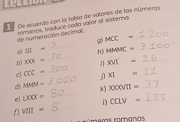 De acuerdo con la tabla de valores de los números 
romanos, traduce cada valor al sistema 
de numeración decimal. 
_ 
a) III= _g) MCC= __ 
h)N MMC=
b) XXX= XVI= _ 
i) 
c) CCC=
_ 
d) MMM= _j) XI= _ 
k) 
e) LXXX= _ XXXVII= __ 
_ 
l) CCLV=
f) VIII=
nú m e ros romanos