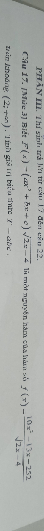 PHÀN III. Thí sinh trả lời từ câu 17 đến câu 22. 
Câu 17. [Mức 3] Biết F(x)=(ax^2+bx+c)sqrt(2x-4) là một nguyên hàm của hàm số f(x)= (10x^2-13x-252)/sqrt(2x-4) 
trên khoảng (2;+∈fty ). Tính giá trị biểu thức T=abc.