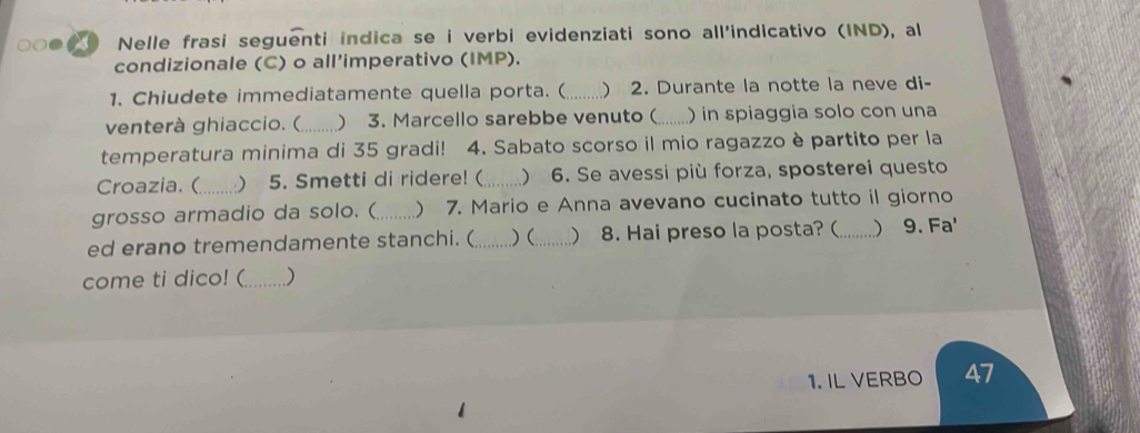 ● Nelle frasi seguenti indica se i verbi evidenziati sono all'indicativo (IND), al 
condizionale (C) o all'imperativo (IMP). 
1. Chiudete immediatamente quella porta. ( _ 2. Durante la notte la neve di- 
venterà ghiaccio. (_ ) 3. Marcello sarebbe venuto(_ ) in spiaggia solo con una 
temperatura minima di 35 gradi! 4. Sabato scorso il mio ragazzo è partito per la 
Croazia.(_  5. Smetti di ridere! (_ ) 6. Se avessi più forza, sposterei questo 
grosso armadio da solo. ( _ 7. Mario e Anna avevano cucinato tutto il giorno 
ed erano tremendamente stanchi. (_ .)( _ 8. Hai preso la posta? ( _) 9. Fa' 
come ti dico! (_ ) 
1. IL VERBO 47