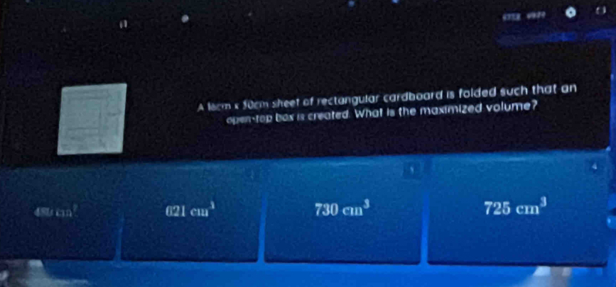 A lecm k 50cm sheet of rectangular cardboard is folded such that an
open-top box is created. What is the maximized volume?
、
48 11cm^2
021cm^3
730cm^3
725cm^3