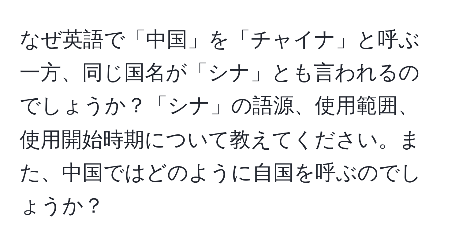 なぜ英語で「中国」を「チャイナ」と呼ぶ一方、同じ国名が「シナ」とも言われるのでしょうか？「シナ」の語源、使用範囲、使用開始時期について教えてください。また、中国ではどのように自国を呼ぶのでしょうか？