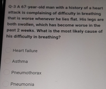 Q-3 A 67 -year-old man with a history of a heart
attack is complaining of difficulty in breathing
that is worse whenever he lies flat. His legs are
both swollen, which has become worse in the
past 2 weeks. What is the most likely cause of
his difficulty in breathing?
Heart failure
Asthma
Pneumothorax
Pneumonia