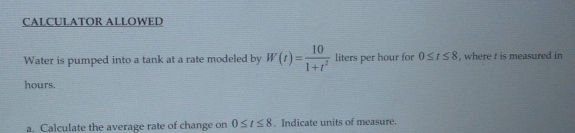 CALCULATOR ALLOWED 
Water is pumped into a tank at a rate modeled by W(t)= 10/1+t^2  liters per hour for 0≤ t≤ 8 , where ! is measured in
hours. 
a. Calculate the average rate of change on 0≤ t≤ 8. Indicate units of measure.