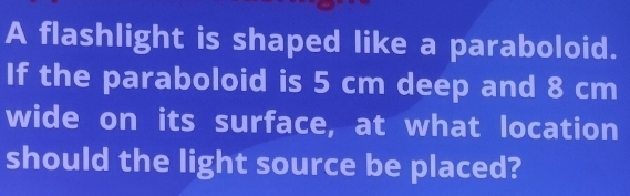 A flashlight is shaped like a paraboloid. 
If the paraboloid is 5 cm deep and 8 cm
wide on its surface, at what location 
should the light source be placed?