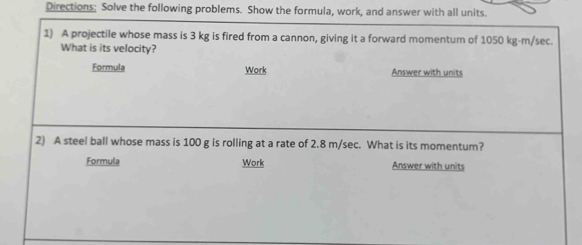 Directions: Solve the following problems. Show the formula, work, and answer with all units. 
1) A projectile whose mass is 3 kg is fired from a cannon, giving it a forward momentum of 1050 kg-m/sec. 
What is its velocity? 
Formula Work Answer with units 
2) A steel ball whose mass is 100 g is rolling at a rate of 2.8 m/sec. What is its momentum? 
Formula Work Answer with units