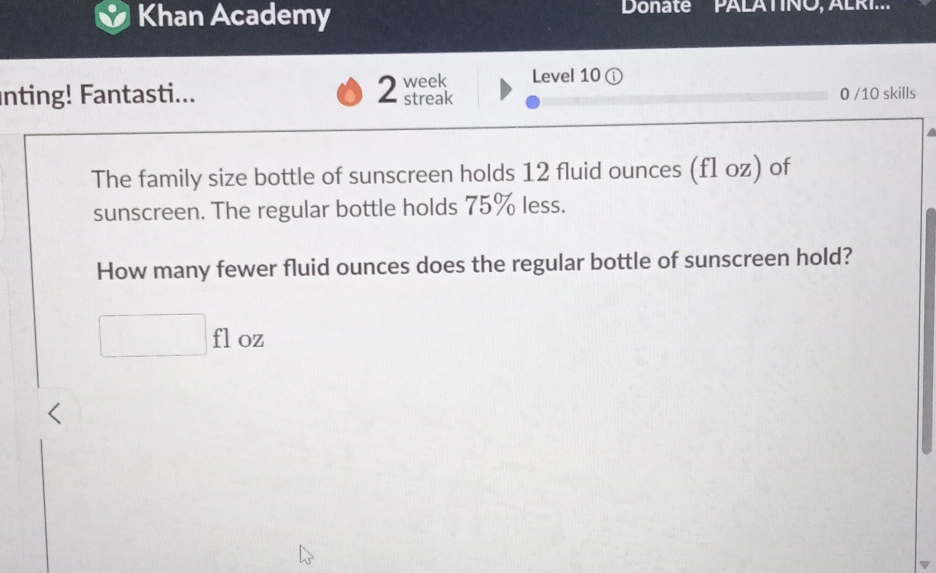 Khan Academy Donate PALATINO, ALRI.. 
2 
Level 10 ( 
nting! Fantasti... week streak 0 /10 skills 
The family size bottle of sunscreen holds 12 fluid ounces (f1 oz) of 
sunscreen. The regular bottle holds 75% less. 
How many fewer fluid ounces does the regular bottle of sunscreen hold? 
fl oz