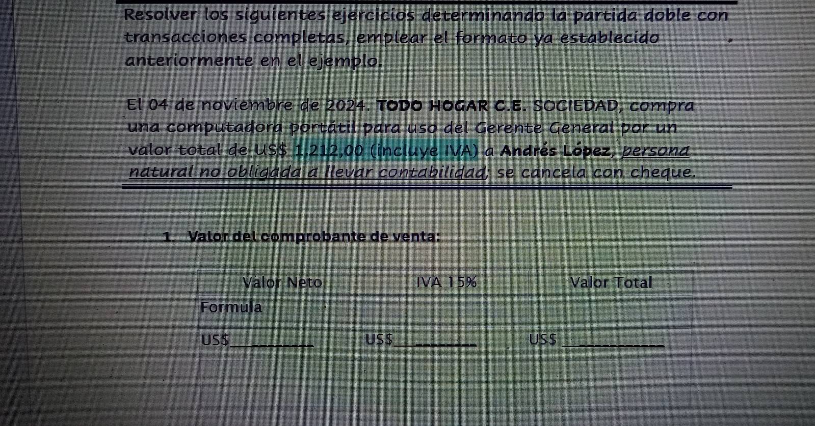 Resolver los siguientes ejercicios determinando la partida doble con 
transacciones completas, emplear el formato ya establecido 
anteriormente en el ejemplo. 
El 04 de noviembre de 2024. TODO HOGAR C.E. SOCIEDAD, compra 
una computadora portátil para uso del Gerente General por un 
valor total de US $ 1.212,00 (incluye IVA) a Andrés López, persona 
natural no obligada a llevar contabilidad; se cancela con cheque. 
1. Valor del comprobante de venta: 
Vàlor Neto IVA 15% Valor Total 
Formula 
US $ _ US$ _ US$ _