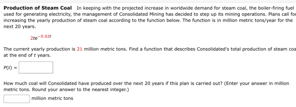 Production of Steam Coal In keeping with the projected increase in worldwide demand for steam coal, the boiler-firing fuel 
used for generating electricity, the management of Consolidated Mining has decided to step up its mining operations. Plans call fo 
increasing the yearly production of steam coal according to the function below. The function is in million metric tons/year for the 
next 20 years.
2te^(-0.02t)
The current yearly production is 21 million metric tons. Find a function that describes Consolidated's total production of steam coa 
at the end of t years.
P(t)=□
How much coal will Consolidated have produced over the next 20 years if this plan is carried out? (Enter your answer in million
metric tons. Round your answer to the nearest integer.)
□ million metric tons