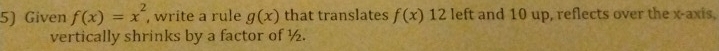 Given f(x)=x^2 , write a rule g(x) that translates f(x) 12 left and 10 up, reflects over the x-axis, 
vertically shrinks by a factor of ½.