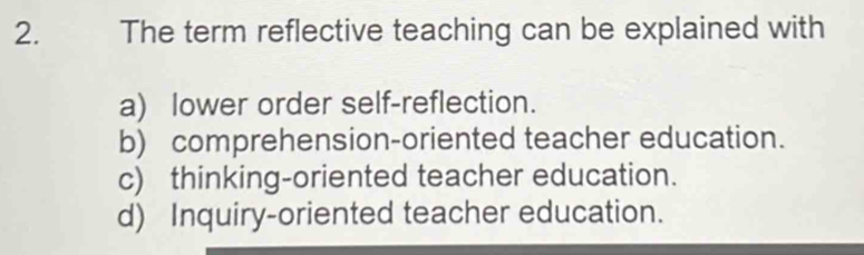 The term reflective teaching can be explained with
a) lower order self-reflection.
b) comprehension-oriented teacher education.
c) thinking-oriented teacher education.
d) Inquiry-oriented teacher education.