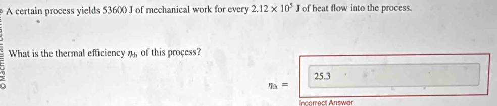 A certain process yields 53600 J of mechanical work for every 2.12* 10^5J of heat flow into the process.
What is the thermal efficiency eta _th of this proçess?
25.3
eta _th=
Incorrect Answer