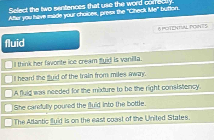 Select the two sentences that use the word correctly.
After you have made your choices, press the "Check Me" button.
6 POTENTIAL POINTS
fluid
I think her favorite ice cream fluid is vanilla.
I heard the fluid of the train from miles away.
A fluid was needed for the mixture to be the right consistency.
She carefully poured the fluid into the bottle.
The Atlantic fluid is on the east coast of the United States.