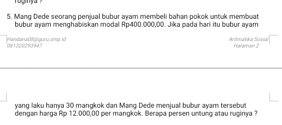 ginya ?'' 
5. Mang Dede seorang penjual bubur ayam membeli bahan pokok untuk membuat 
bubur ayam menghabiskan modal Rp400.000,00. Jika pada hari itu bubur ayam 
Handana08@guru.smp.id Aritmatika Sosial 
081320293947 Halaman 2 
yang laku hanya 30 mangkok dan Mang Dede menjual bubur ayam tersebut 
dengan harga Rp 12.000,00 per mangkok. Berapa persen untung atau ruginya ?