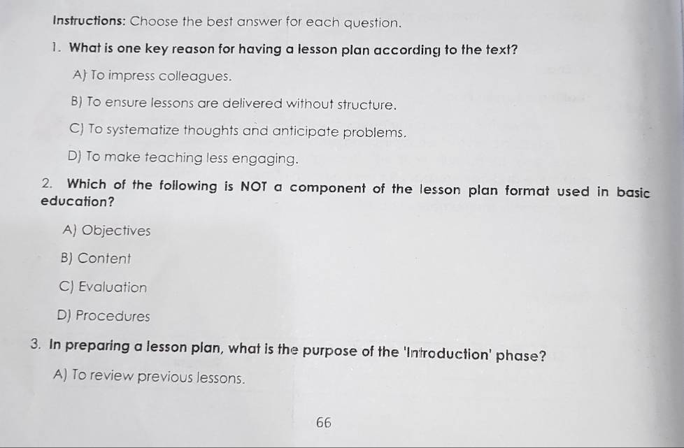 Instructions: Choose the best answer for each question.
1. What is one key reason for having a lesson plan according to the text?
A To impress colleagues.
B) To ensure lessons are delivered without structure.
C) To systematize thoughts and anticipate problems.
D) To make teaching less engaging.
2. Which of the following is NOT a component of the lesson plan format used in basic
education?
A) Objectives
B) Content
C) Evaluation
D) Procedures
3. In preparing a lesson plan, what is the purpose of the 'Introduction' phase?
A) To review previous lessons.
66