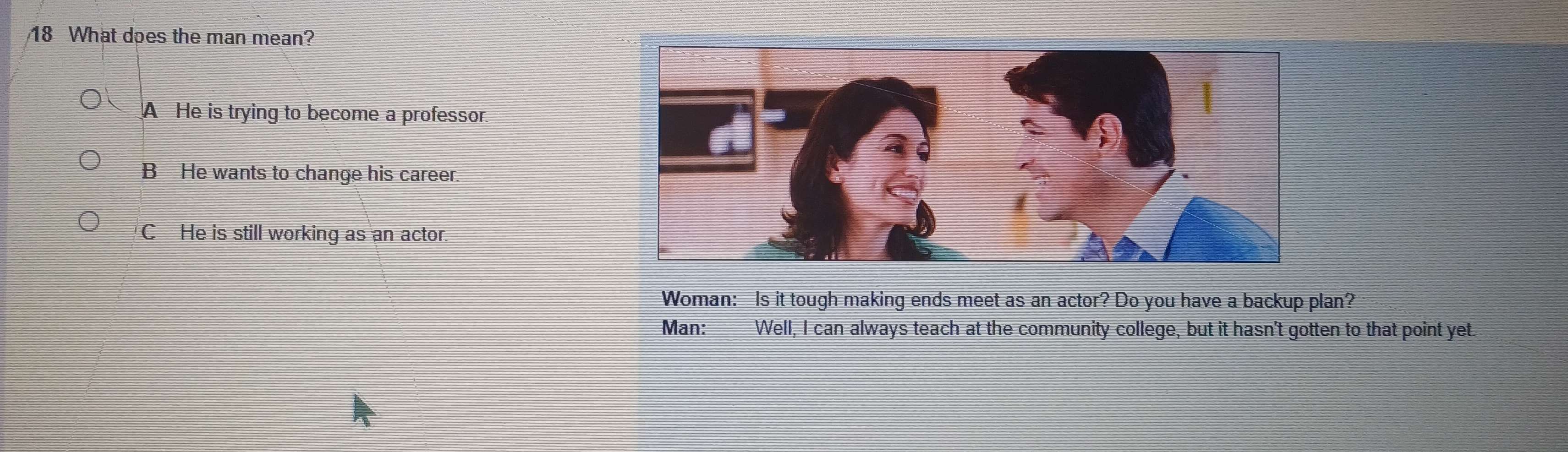 What does the man mean?
A He is trying to become a professor.
B He wants to change his career.
C He is still working as an actor.
Woman: Is it tough making ends meet as an actor? Do you have a backup plan?
Man: Well, I can always teach at the community college, but it hasn't gotten to that point yet