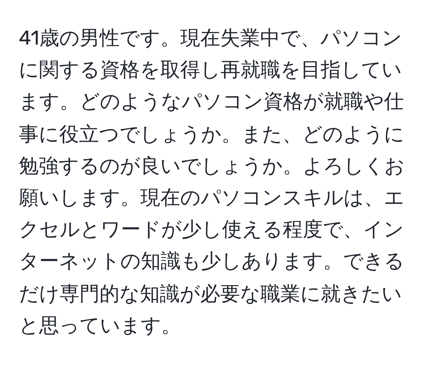 41歳の男性です。現在失業中で、パソコンに関する資格を取得し再就職を目指しています。どのようなパソコン資格が就職や仕事に役立つでしょうか。また、どのように勉強するのが良いでしょうか。よろしくお願いします。現在のパソコンスキルは、エクセルとワードが少し使える程度で、インターネットの知識も少しあります。できるだけ専門的な知識が必要な職業に就きたいと思っています。