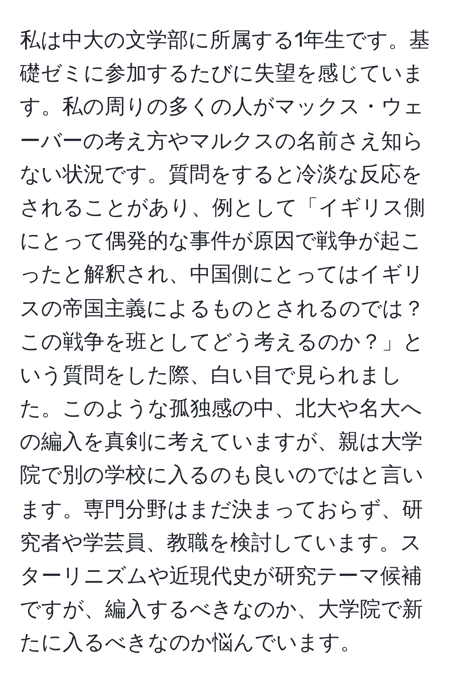 私は中大の文学部に所属する1年生です。基礎ゼミに参加するたびに失望を感じています。私の周りの多くの人がマックス・ウェーバーの考え方やマルクスの名前さえ知らない状況です。質問をすると冷淡な反応をされることがあり、例として「イギリス側にとって偶発的な事件が原因で戦争が起こったと解釈され、中国側にとってはイギリスの帝国主義によるものとされるのでは？この戦争を班としてどう考えるのか？」という質問をした際、白い目で見られました。このような孤独感の中、北大や名大への編入を真剣に考えていますが、親は大学院で別の学校に入るのも良いのではと言います。専門分野はまだ決まっておらず、研究者や学芸員、教職を検討しています。スターリニズムや近現代史が研究テーマ候補ですが、編入するべきなのか、大学院で新たに入るべきなのか悩んでいます。