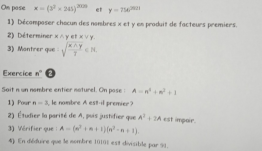 On pose * =(3^2* 245)^2020 et y=756^(2021)
1) Décomposer chacun des nombres x et y en produit de facteurs premiers. 
2) Déterminer x et Xvee Y. 
3)Montrer que : sqrt(frac xwedge y)7∈ N. 
Exercice n°
Soit n un nombre entier naturel. On pose : A=n^4+n^2+1
1) Pour n=3 , le nombre A est-il premier? 
2) Étudier la parité de A, puis justifier que A^2+2A est impair. 
3) Vérifier que A=(n^2+n+1)(n^2-n+1). 
4) En déduire que le nombre 10101 est divisible par 91.