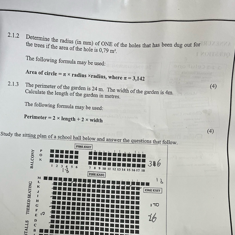 Determine the radius (in mm) of ONE of the holes that has been dug out for 
the trees if the area of the hole is 0,79m^2. 
The following formula may be used: 
Area of circle =π * radius ×radius, where π =3,142
(4) 
2.1.3 The perimeter of the garden is 24 m. The width of the garden is 4m. 
Calculate the length of the garden in metres. 
The following formula may be used: 
Perimeter =2* length +2* width 
(4) 
Study the sitting plan of a school hall below and answer the questions that follow. 
FIRE EXIT 
ǔ N
1 2 3 4 5 6 7 8 9 10 11 12 13 14 15 16 17 18
FIRE EXIT 
M 
; 
é A 
FIRE-EXIT 
B