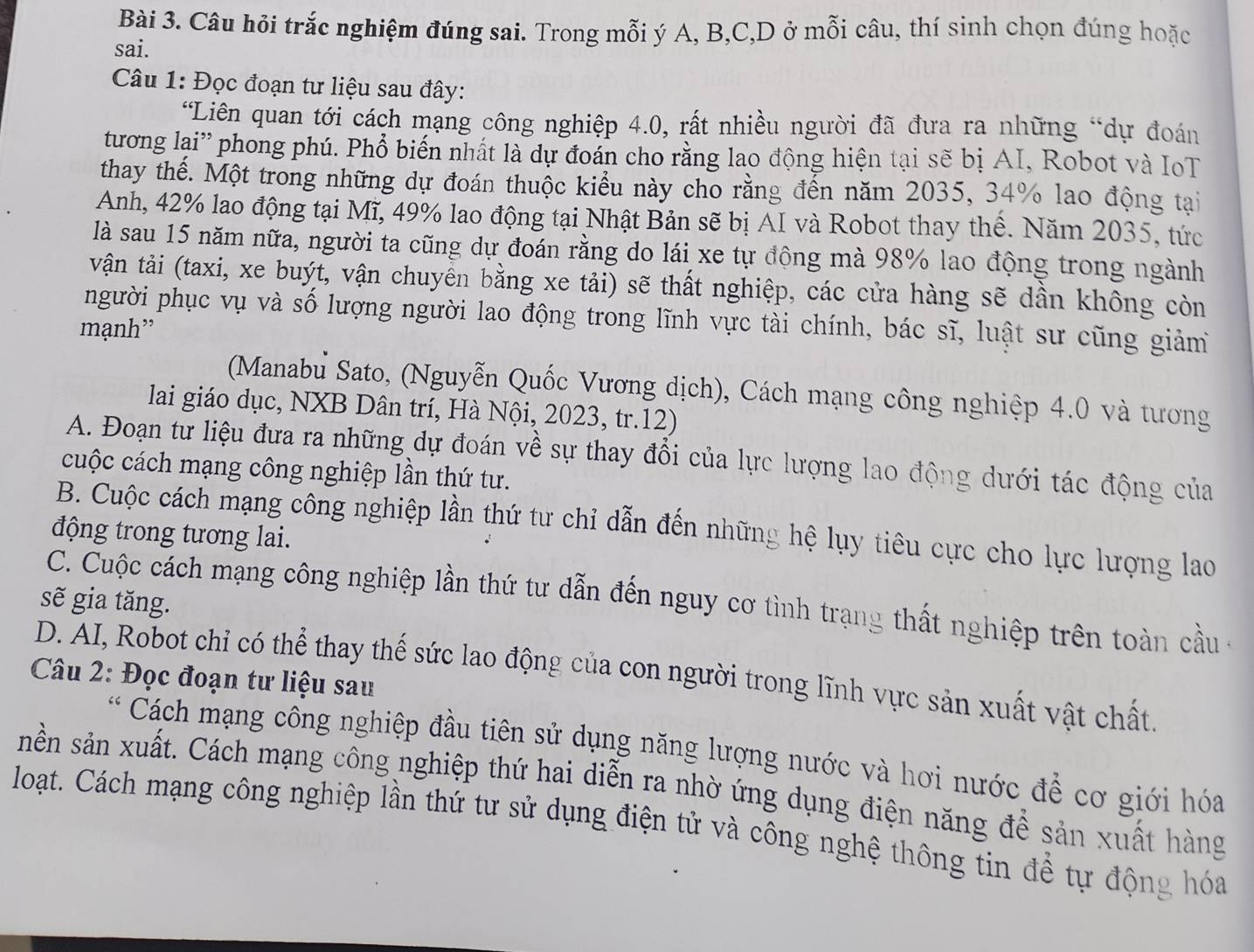 Câu hỏi trắc nghiệm đúng sai. Trong mỗi ý A, B,C,D ở mỗi câu, thí sinh chọn đúng hoặc
sai.
Câu 1: Đọc đoạn tư liệu sau đây:
'Liên quan tới cách mạng công nghiệp 4.0, rất nhiều người đã đưa ra những “dự đoán
tương lại” phong phú. Phổ biến nhất là dự đoán cho rằng lao động hiện tại sẽ bị AI, Robot và IoT
thay thế. Một trong những dự đoán thuộc kiểu này cho rằng đến năm 2035, 34% lao động tại
Anh, 42% lao động tại Mĩ, 49% lao động tại Nhật Bản sẽ bị AI và Robot thay thể. Năm 2035, tức
là sau 15 năm nữa, người ta cũng dự đoán rằng do lái xe tự động mà 98% lao động trong ngành
vận tải (taxi, xe buýt, vận chuyên bằng xe tải) sẽ thất nghiệp, các cửa hàng sẽ dần không còn
người phục vụ và số lượng người lao động trong lĩnh vực tài chính, bác sĩ, luật sư cũng giảm
mạnh”
(Manabu Sato, (Nguyễn Quốc Vương dịch), Cách mạng công nghiệp 4.0 và tương
lai giáo dục, NXB Dân trí, Hà Nội, 2023, tr.12)
A. Đoạn tư liệu đưa ra những dự đoán về sự thay đồi của lực lượng lao động dưới tác động của
cuộc cách mạng công nghiệp lần thứ tư.
B. Cuộc cách mạng công nghiệp lần thứ tư chỉ dẫn đến những hệ lụy tiêu cực cho lực lượng lao
động trong tương lai.
sẽ gia tăng.
C. Cuộc cách mạng công nghiệp lần thứ tư dẫn đến nguy cơ tình trạng thất nghiệp trên toàn cầu -
D. AI, Robot chỉ có thể thay thế sức lao động của con người trong lĩnh vực sản xuất vật chất
Câu 2: Đọc đoạn tư liệu sau
Cách mạng công nghiệp đầu tiên sử dụng năng lượng nước và hơi nước để cơ giới hóa
nền sản xuất. Cách mạng công nghiệp thứ hai diễn ra nhờ ứng dụng điện năng để sản xuất hàng
loạt. Cách mạng công nghiệp lần thứ tư sử dụng điện tử và công nghệ thông tin để tự động hóa