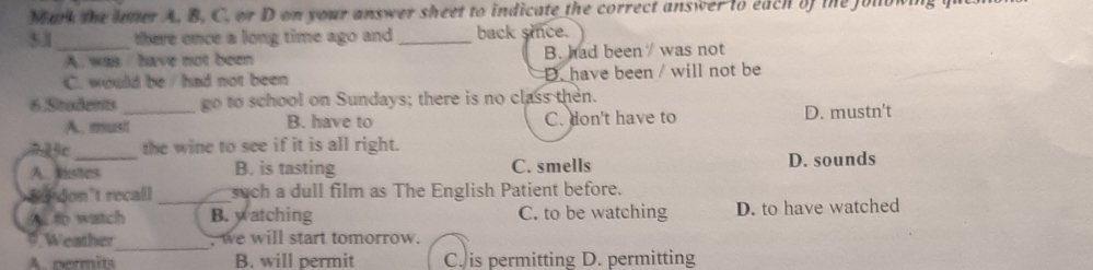 Mark the loner A, B. C. or D on your answer sheet to indicate the correct answer to each of the jolown
51_ there once a long time ago and_ back since.
A. was have not been B. had been / was not
C. would be / had not been D. have been / will not be
6.Students _go to school on Sundays; there is no class then.
A. must B. have to C. don't have to D. mustn't
7 1ặc the wine to see if it is all right.
A Mestuns B. is tasting C. smells D. sounds
n don’t rocall _such a dull film as The English Patient before.
A. to watch B. watching C. to be watching D. to have watched
_
# Weather , we will start tomorrow.
A. nermits B. will permit C. is permitting D. permitting