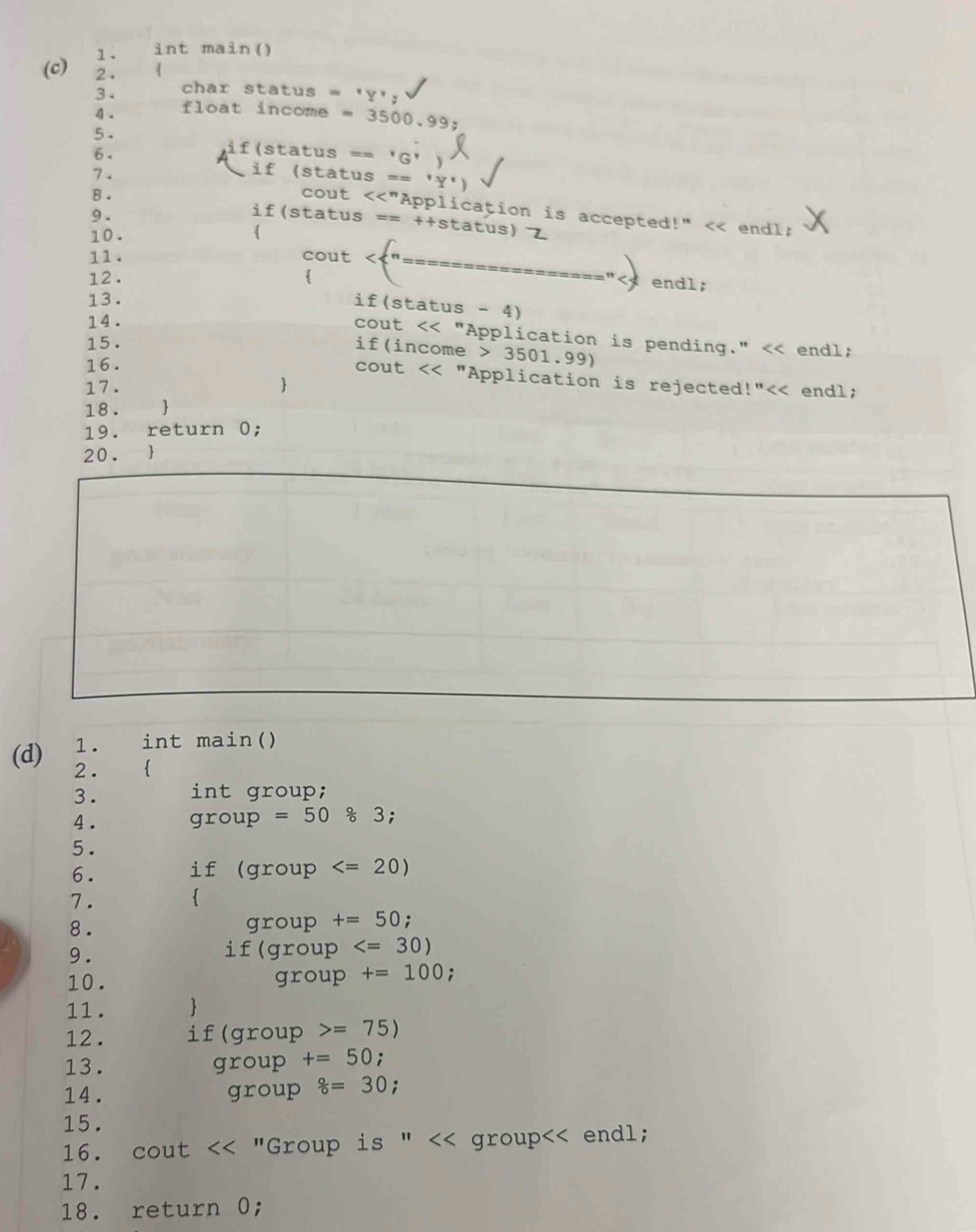 int main() 
(c) 2. 
3. char status = 'Y'; 
4 . float income - . 3500 99: 
5 . 
6 . 
if(status == 'G' 
if (status == 
8 . 
7. cout <<"Application is accepted!" < endl: 
9 . 
if(status == ++status) 
10 .  
11. cout 
15 . endl; 
if(income > 3501.99) 
16. 
cout << "Application is rejected !''<< 
17.  endl; 
18 .  
19. return 0; 
20.  
1. int main() 
(d) 2.  
3. int group; 
4. group =50 % 3; 
5. 
6. if (group
7.  
8 . group +=50; 
9. 
if(group
10. group +=100; 
11.  
12 . if(group =75)
13. group +=50 : 
14. group 8=30
15. 
16. cout << "Group is " << group<< endl; 
17. 
18. return 0;