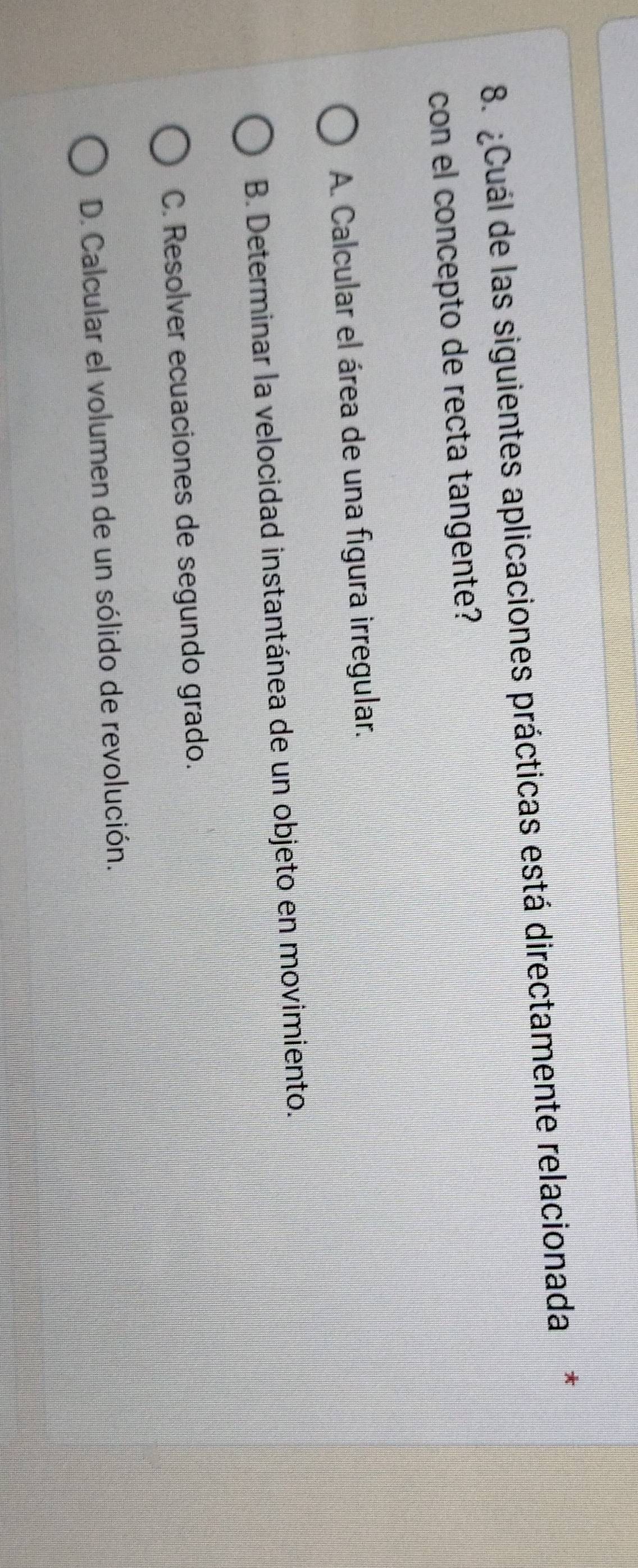 Cuál de las siguientes aplicaciones prácticas está directamente relacionada*
con el concepto de recta tangente?
A. Calcular el área de una figura irregular.
B. Determinar la velocidad instantánea de un objeto en movimiento.
C. Resolver ecuaciones de segundo grado.
D. Calcular el volumen de un sólido de revolución.