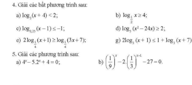 Giải các bất phương trình sau: 
a) log _3(x+4)<2</tex>; b) log _ 1/2 x≥ 4; 
c) log _0,25(x-1)≤ -1; d) log _5(x^2-24x)≥ 2; 
e) 2log _ 1/4 (x+1)≥ log _ 1/4 (3x+7); g) 2log _3(x+1)≤ 1+log _3(x+7)
5. Giải các phương trình sau: 
a) 4^x-5.2^x+4=0; b) ( 1/9 )^x-2.( 1/3 )^x-1-27=0.