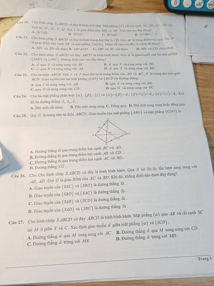 * 10°
Câu 20. Cho hình chóp S.ABCD có đây là hình chữ nhật. Mật phẳng (P) cát các cạnh S4 , SB , SC , SD lần
lượt tại M , N, P,Q. Gọi / là giao điểm của MQ và NP Câu nào sau đây đùng?
A. SI//AB B. SI //AC C. SI//AD D. SI //BD
Câu 21. Cho hình chốp S.ABCD có đây là hình thang đây lớn là CD. Gọi M là trung điểm của canh SA, N
là giao điểm của cạnh SB và mặt phẳng (MCD). Mệnh đề nào sau đây là mệnh đề đúng?
A. MN và SD cắt nhau. B. MN // CD . C. MN và SC cắt nhau. D. MN và CD chéo nhau
Câu 22, Cho hình chóp S.ABCD có đây ABCD là hình bình hành. Gọi d là giao tuyển của hai mặt phẳng
(SAD) và (SBC). Khẳng định nào sau đây đùng?
A. d qua S và song song với BC . B. d qua S và song song với DC
C.d qua S và song song với AB D. d qua S và song song với BD .
Câu 23, Cho tử diện ABCD. Gọi / và J theo thứ tự là trung điểm của AD và AC , G là trọng tâm tam giác
BCD. Giao tuyến của hai mặt phẳng ( GIJ ) và ( (BCD) đường thắng
A. qua / vå song song với AB . B. qua J và song song với BD .
C. qua G và song song với CD D. qua G và song song với BC
Câu 24. Cho ba mặt phẳng phân biệt (alpha ),(beta ),(gamma ) có (alpha )∩ (beta )=d_1;(beta )∩ (gamma )=d_1;(alpha )∩ (gamma )=d ,. Khi
đó ba đường thằng d_1,d_2,d_3
A. Đôi một cắt nhau. B. Đôi một song song. C. Đồng quy. D. Đôi một song song hoặc đồng quy.
Câu 25. Gọi G là trọng tâm tử diện ABCD. Giao tuyến của mặt phẳng (ABG) và mặt phẳng (CDG) là
A. Đường thẳng đi qua trung điểm hai cạnh BC và AD .
B. Đường thẳng đi qua trung điểm hai cạnh AB và CD.
C. Đường thẳng đi qua trung điểm hai cạnh AC và BD .
D. Đường thẳng CG .
Câu 26. Cho Cho hình chóp S.ABCD có đáy là hình bình hành. Qua S kẻ Sx;Sy lần lượt song song với
AB , AD. Gọi O là giao điểm của AC và BD. Khi đó, khẳng định nào đưới đây đúng?
A. Giao tuyến của (SAC) và (SBD) là đường thẳng Sx .
B. Giao tuyến của (SBD) và (SAC) là đường thẳng Sy .
C. Giao tuyến của (SAB) và (SCD) là đường thẳng Sx .
D. Giao tuyến của (SAD) và (SBC) là đường thẳng Sx .
Câu 27. Cho hình chóp S.ABCD có đáy ABCD là hình bình hành. Mặt phẳng (α) qua AB và cắt cạnh SC
tại M ở giữa S và C. Xác định giao tuyến ở giữa mặt phẳng (α) và (SCD).
A. Đường thẳng d qua M song song với AC . B. Đường thẳng d qua M song song với CD.
C. Đường thẳng đ trùng với MA. D. Đường thằng d trùng với MD
Trang 3