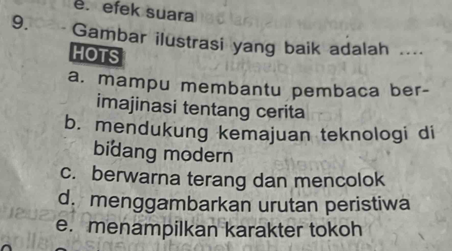 e. efek suara
9. Gambar ilustrasi yang baik adalah ....
HOTS
a. mampu membantu pembaca ber-
imajinasi tentang cerita
b. mendukung kemajuan teknologi di
bidang modern
c. berwarna terang dan mencolok
d. menggambarkan urutan peristiwa
e. menampilkan karakter tokoh