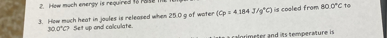 How much energy is required to raise the 1 
3. How much heat in joules is released when 25.0 g of water (Cp=4.184J/g°C) is cooled from 80.0°C to
30.0°C ? Set up and calculate. 
caom eter and its temperature is