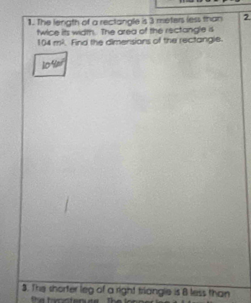 The length of a rectangle is 3 meters less than 2
twice its width. The area of the rectangle is
104m^2. Find the dimensions of the rectangle.
104m^2
3. The shorter leg of a right triangle is 8 less than