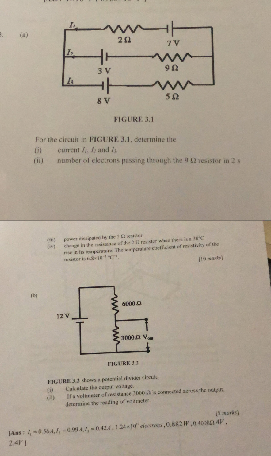 FIGURE 3.1
For the circuit in FIGURE 3.1, determine the
(i) current I_1,I_2 and I_3.
(ii) number of electrons passing through the 9 Ω resistor in 2 s
(iii) power dissipated by the 5 Ω resistor
(iv) change in the resistance of the 2 Ω resistor when there is a 30°C
rise in its temperature. The temperature coefficient of resistivity of the
resistor is 6.8* 10^((-3)°C^-1). [10 marks]
(b)
FIGURE 3.2 shows a potential divider circuit.
(i) Calculate the output voltage.
(ii) If a voltmeter of resistance 3000 Ω is connected across the output,
determine the reading of voltmeter.
[5 marks]
[Ans : I_1=0.56A,I_2=0.99A,I_3=0.42A,1.24* 10^(19) electrons ,0.882 W 0.409 8Ω 4V .
2.4V ]