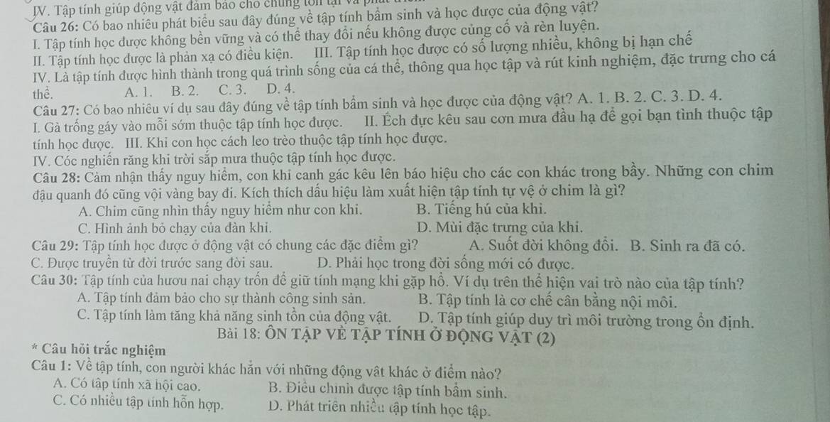 Tập tính giúp động vật đảm bảo cho chúng tớn lại và
Câu 26: Có bao nhiêu phát biểu sau đây đúng về tập tính bầm sinh và học được của động vật?
I. Tập tính học được không bền vững và có thể thay đổi nếu không được củng cố và rèn luyện.
III. Tập tính học được là phản xạ có điều kiện. III. Tập tính học được có số lượng nhiều, không bị hạn chế
IV. Là tập tính được hình thành trong quá trình sống của cá thể, thông qua học tập và rút kinh nghiệm, đặc trưng cho cá
thể. A. 1. B. 2. C. 3. D. 4.
Câu 27: Có bao nhiêu ví dụ sau đây đúng về tập tính bẩm sinh và học được của động vật? A. 1. B. 2. C. 3. D. 4.
I. Gà trống gáy vào mỗi sớm thuộc tập tính học được. III. Éch đực kêu sau cơn mưa đầu hạ để gọi bạn tình thuộc tập
tính học được. III. Khi con học cách leo trèo thuộc tập tính học được.
IV. Cóc nghiến răng khi trời sắp mưa thuộc tập tính học được.
Câu 28: Cảm nhận thấy nguy hiểm, con khi canh gác kêu lên báo hiệu cho các con khác trong bầy. Những con chim
đậu quanh đó cũng vội vàng bay đi. Kích thích dấu hiệu làm xuất hiện tập tính tự vệ ở chim là gì?
A. Chim cũng nhìn thấy nguy hiểm như con khi. B. Tiếng hú của khi.
C. Hình ảnh bỏ chạy của đàn khi. D. Mùi đặc trưng của khi.
Câu 29: Tập tính học được ở động vật có chung các đặc điểm gì? A. Suốt đời không đổi. B. Sinh ra đã có.
C. Được truyền từ đời trước sang đời sau. D. Phải học trong đời sống mới có được.
Câu 30: Tập tính của hươu nai chạy trốn để giữ tính mạng khi gặp hồ. Ví dụ trên thể hiện vai trò nào của tập tính?
A. Tập tính đảm bảo cho sự thành công sinh sản. B. Tập tính là cơ chế cân bằng nội môi.
C. Tập tính làm tăng khả năng sinh tồn của động vật. D. Tập tính giúp duy trì môi trường trong ổn định.
Bài 18: ÔN Tập Vẻ Tập tính ở độnG Vật (2)
* Câu hồi trắc nghiệm
Câu 1: Về tập tính, con người khác hẳn với những động vật khác ở điểm nào?
A. Có tập tính xã hội cao.  B. Điều chính được tập tính bầm sinh.
C. Có nhiều tập tính hỗn hợp. D. Phát triển nhiều tập tính học tập.