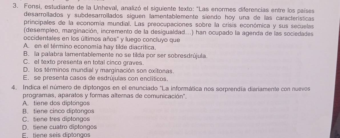 Fonsi, estudiante de la Unheval, analizó el siguiente texto: “Las enormes diferencias entre los países
desarrollados y subdesarrollados siguen lamentablemente siendo hoy una de las características
principales de la economía mundial. Las preocupaciones sobre la crisis económica y sus secuelas
(desempleo, marginación, incremento de la desigualdad...) han ocupado la agenda de las sociedades
occidentales en los últimos años" y luego concluyo que
A. en el término economía hay tilde diacrítica.
B. la palabra lamentablemente no se tilda por ser sobresdrújula.
C. el texto presenta en total cinco graves.
D. los términos mundial y marginación son oxítonas.
E. se presenta casos de esdrújulas con enclíticos.
4. Indica el número de diptongos en el enunciado “La informática nos sorprendía diariamente con nuevos
programas, aparatos y formas alternas de comunicación".
A. tiene dos diptongos
B. tiene cinco diptongos
C. tiene tres diptongos
D. tiene cuatro diptongos
E. tiene seis diptongos