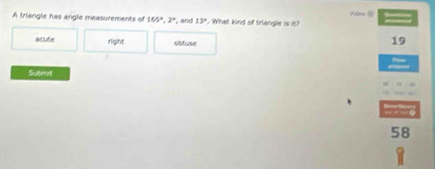 Vdeo 9 —
A triangle has angle measurements of 165°, 2° , and 13°.. What kind of triangle is it?
scute right obluse
19
Time
Submat
58