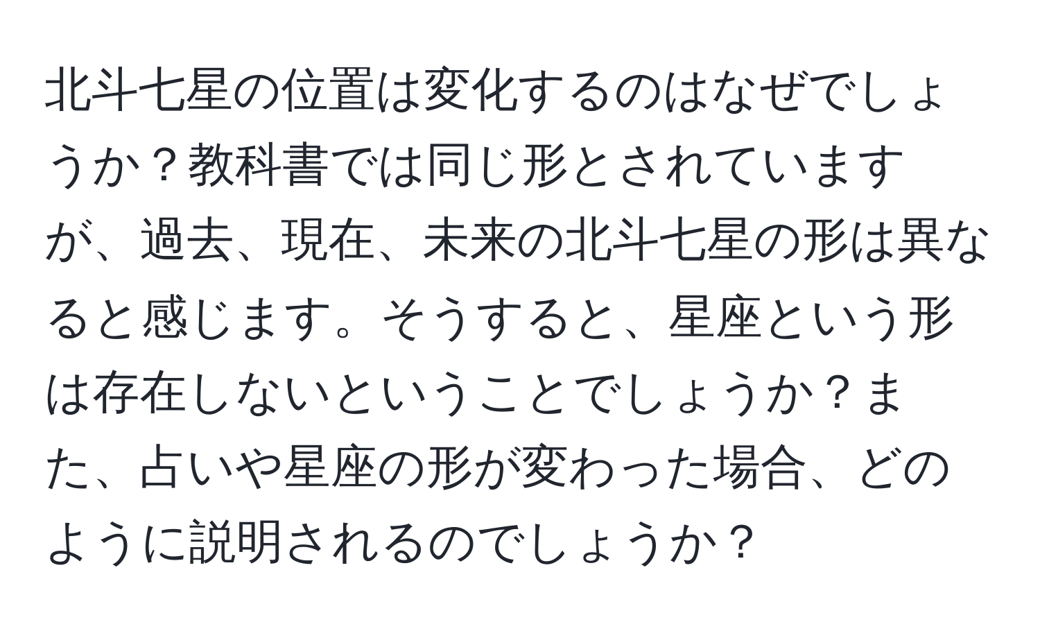 北斗七星の位置は変化するのはなぜでしょうか？教科書では同じ形とされていますが、過去、現在、未来の北斗七星の形は異なると感じます。そうすると、星座という形は存在しないということでしょうか？また、占いや星座の形が変わった場合、どのように説明されるのでしょうか？