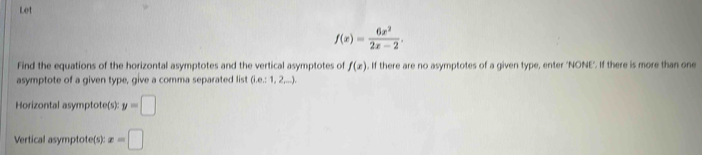 Let
f(x)= 6x^2/2x-2 . 
Find the equations of the horizontal asymptotes and the vertical asymptotes of f(x). If there are no asymptotes of a given type, enter ‘NONE’. If there is more than one 
asymptote of a given type, give a comma separated list (i.e:1,2,...). 
Horizontal asymptote(s): y=□
Vertical asymptote(s): x=□