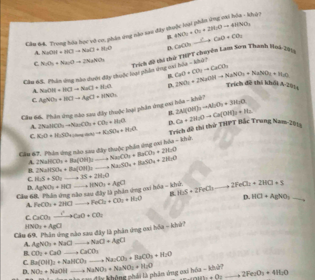 khứ?
Câu 64. Trong hóa học vô cơ, phản ứng nào sau đây th 4NO_2+O_2+2H_2Oto 4HNO_3
B. CaCO_3xrightarrow IaOaO+CO_2
A. NaOH+HClto NaCl+H_2O
D.
C. N_2O_5+Na_2Oto 2NaNO_3 Trích đề thi thử THPT chuyên Lam Sơn Thanh Hoá-2018
Câu 65. Phân ứng nào dưới đây thuộc loại phản ứng oxi CaO+CO_2to CaCO_3 hOB - khử?
B.
A. NaOH+HClto NaCl+H_2O.
D. 2NO_2+2NaOHto NaNO_3+NaNO_2+H_2O Trích đề thi khối A-2014
C. AgNO_3+HClto AgCl+HNO_3.
Cầu 66. Phản ứng nào sau đây thuộc loại phản ứng oxi hóa - khử? 2Al(OH)_3to Al_2O_3+3H_2O.
B. Ca+2H_2Oto Ca(OH)_2+H_2.
A. 2NaHCO_3to Na_2CO_3+CO_2+H_2O.
D.
C. K_2O+H_2SO+(duagdich)to K_2SO_4+H_2O. Trích đề thi thử THPT Bắc Trung Nam-2018
Câu 67. Phản ứng nào sau đây thuộc phản ứng oxi hóa - khử.
B. 2NaHSO_4+Ba(OH)2to Na_2SO_4+BaSO_4+2H_2O 2NaHCO_3+Ba(OH)_2to Na_2CO_3+BaCO_3+2H_2O
A.
C. H_2S+SO_2to 3S+2H_2O
D. AgNO_3+HClto HNO_3+AgCl
lây là phản ứng oxi hóa - khứ. H_2S+2FeCl_3to 2FeCl_2+2HCl+S
B.
Câu 68. Phản imgndosau FeCO_3+2HClto FeCl_2+CO_2+H_2O
D. HCl+AgNO_3 -
A.
C. CaCO_3to CaO+CCaO+CO_2
HNO_3+AgCl
Câu 69. Phản ứng nào sau đây là phản ứng oxi hóa - khứ?
A. AgNO_3+NaClto NaCl+AgCl
B.
C. Ba(OH)_2+NaHCO_3to Na_2CO_3+BaCO_3+H_2O CO_2+CaOto CaCO_3
D. NO_2+NaOHto NaNO_3+NaNO_2+H_2O
c_2(OH)_2+O_2to 2Fe_2O_3+4H_2O
T âu đây không phải là phản ứng oxi hóa - khử?