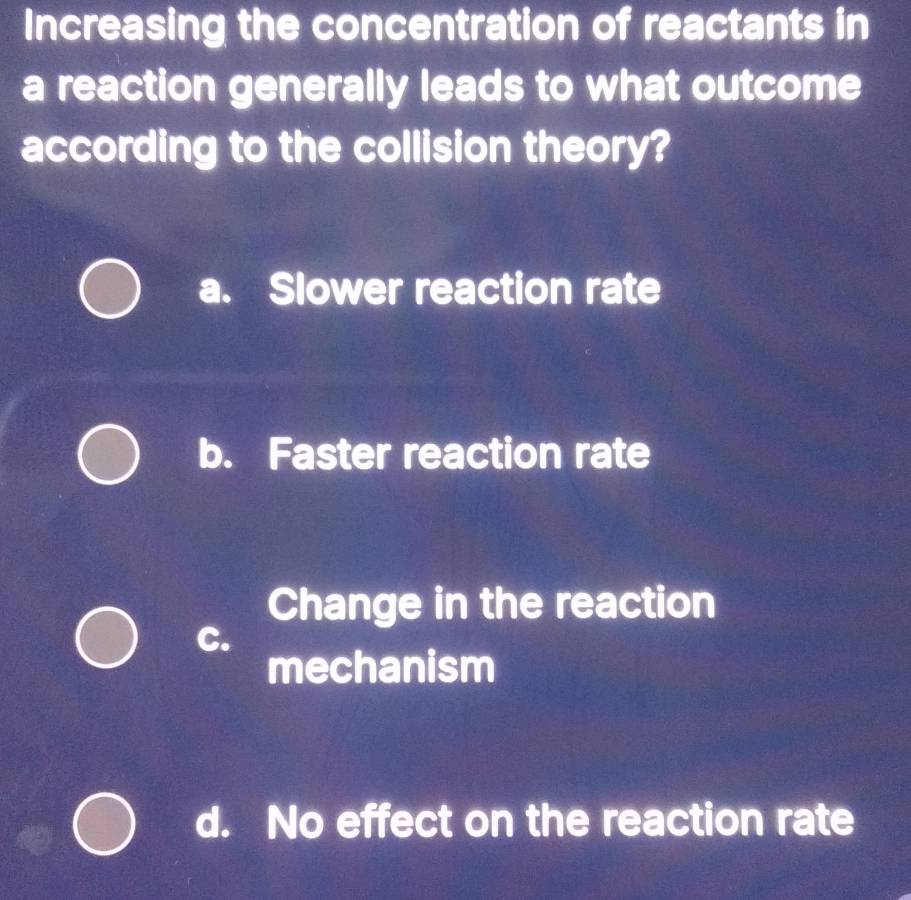 Increasing the concentration of reactants in
a reaction generally leads to what outcome
according to the collision theory?
a. Slower reaction rate
b. Faster reaction rate
Change in the reaction
C.
mechanism
d. No effect on the reaction rate