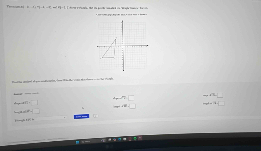 The points S(-9,-5), T(-4,-5) , and U(-3,3) form a triangle. Plot the points then click the "Graph Triangle" button.
Click on the graph to plot a point. Click a point to delete it.
Find the desired slopes and lengths, then fill in the words that characterize the triangle.
Anewer Amet c oto s
slope of
slope of overline ST=□ overline TU=□
slope of overline LS=□
length of overline US=□
D
length of overline ST=□ length of overline TU=□
Triangle STU is Sabal Aamsr