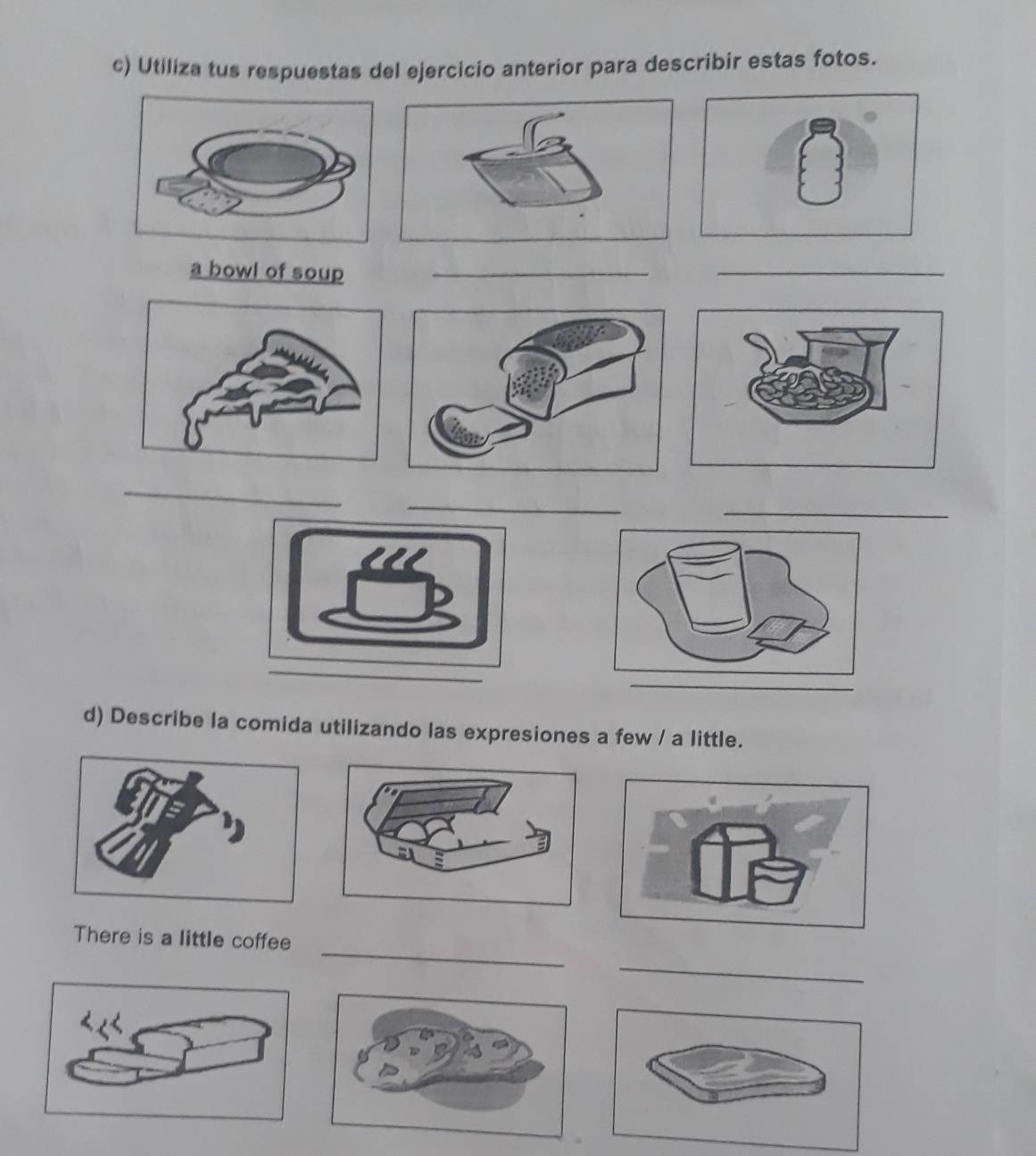 Utiliza tus respuestas del ejercicio anterior para describir estas fotos. 
a bowl of soup_ 
_ 
_ 
_ 
_ 
_ 
d) Describe la comida utilizando las expresiones a few / a little. 
_ 
There is a little coffee 
_