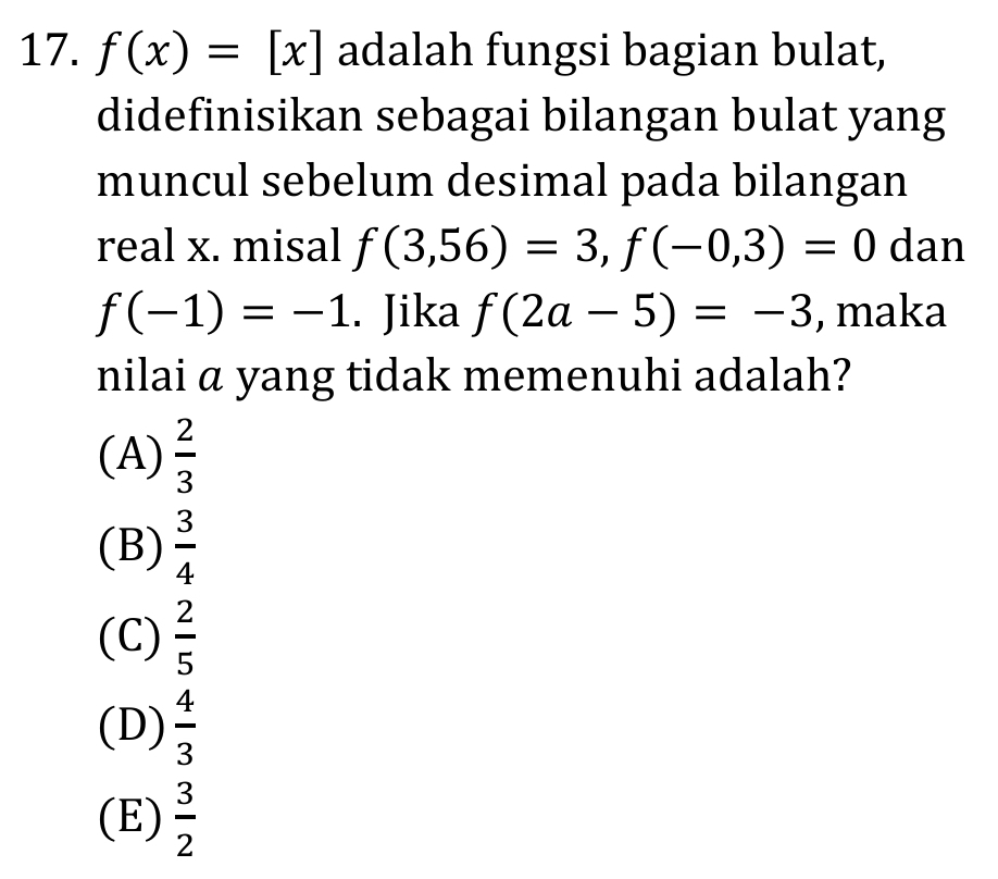 f(x)=[x] adalah fungsi bagian bulat,
didefinisikan sebagai bilangan bulat yang
muncul sebelum desimal pada bilangan
real x. misal f(3,56)=3, f(-0,3)=0 dan
f(-1)=-1. Jika f(2a-5)=-3 , maka
nilai a yang tidak memenuhi adalah?
(A)  2/3 
(B)  3/4 
(C)  2/5 
(D)  4/3 
(E)  3/2 